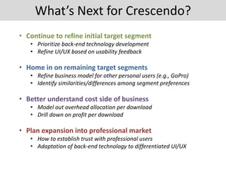 What’s Next for Crescendo?
• Continue to refine initial target segment
• Prioritize back-end technology development
• Refine UI/UX based on usability feedback
• Home in on remaining target segments
• Refine business model for other personal users (e.g., GoPro)
• Identify similarities/differences among segment preferences
• Better understand cost side of business
• Model out overhead allocation per download
• Drill down on profit per download
• Plan expansion into professional market
• How to establish trust with professional users
• Adaptation of back-end technology to differentiated UI/UX
 