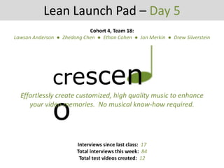 crescen
o
Lean Launch Pad – Day 5
Effortlessly create customized, high quality music to enhance
your video memories. No musical know-how required.
Cohort 4, Team 18:
Lawson Anderson ● Zhedong Chen ● Ethan Cohen ● Jon Merkin ● Drew Silverstein
Interviews since last class: 17
Total interviews this week: 84
Total test videos created: 12
 