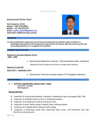 Curriculum Vitae
OBJECTIVE
To gain professional experience by proving and enhancing my abilities while working in a
challenging job position with progressive organization of reputes offering career growth and
rewarding potentials in a congenial environment.
ACADEMIC QUALIFICATION
Diploma of Associate Engineer (Civil)
2006 - 2009
• Government Polytechnic Institute. Technical Board Lahore (Pakistan)
(Attested by Oman embassy and ministry of foreign affairs Pakistan)
Diploma of AutoCAD
March 2011 - September 2011
• Government Technical training Institute (TTI) Sargodha (Pakistan)
JOB EXPERIENCE
 1. ARTISTRY ENGINEERING CONSULTANCY- OMAN
July 2015 – to date
Site Inspector
Responsibilities:
 Inspection for clearing and grubbing, foundation, embankment layers and sugared ABC, GSB.
 Inspection of completed layers surface as compacted properly.
 Inspection of all equipment’s before starting the work.
 Inspection of paver, before laying of asphalt sensor working properly.
 Temperature of asphalt before laying and after laying.
 Inspection of bituminous prime coat, bituminous base course, and bituminous tack coat
bituminous wearing course.
1 | P a g e
Muhammad Wasim Nasir
Site Inspector (Civil)
Mobile: +968 97424896
Mobile: +92 3027557575
Email: wasim_nasir75@yahoo.com
Valid (GCC) OMAN Driving License
 