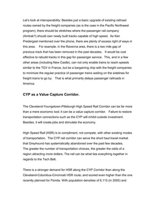 Let’s look at interoperability: Besides just a basic upgrade of existing railroad
routes owned by the freight companies (as is the case in the Pacific Northwest
program), there should be stretches where the passenger rail company
(Amtrak?) should own newly built tracks capable of high speed. As Ken
Predergast mentioned over the phone, there are plenty of excess right of ways in
this area. For example, in the Ravenna area, there is a two mile gap of
previous track that has been removed in the past decades. It would be cost
effective to rebuild tracks in this gap for passenger service. This, and in a few
other areas (including New Castle), can not only enable trains to reach speeds
similar to the TGV in France, but be a bargaining chip with the freight companies
to minimize the regular practice of passenger trains waiting on the sidelines for
freight trains to go by. That is what primarily delays passenger railroads in
America.
CYP as a Value Capture Corridor.
The Cleveland-Youngstown-Pittsburgh High Speed Rail Corridor can be far more
than a mere economic tool; it can be a value capture corridor. Failure to restore
transportation connections such as the CYP will inhibit outside investment.
Besides, it will create jobs and stimulate the economy.
High Speed Rail (HSR) is to compliment, not compete, with other existing modes
of transportation. The CYP rail corridor can serve the short haul travel market
that Greyhound has systematically abandoned over the past few decades.
The greater the number of transportation choices, the greater the odds of a
region attracting more dollars. The rail can be what ties everything together in
regards to the Tech Belt.
There is a stronger demand for HSR along the CYP Corridor than along the
Cleveland-Columbus-Cincinnati HSR route; and scored even higher than the one
recently planned for Florida. With population densities of 6,115 (in 2005) and
 