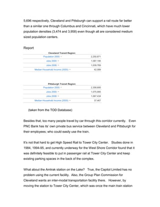 5,696 respectively, Cleveland and Pittsburgh can support a rail route far better
than a similar one through Columbus and Cincinnati, which have much lower
population densities (3,474 and 3,958) even though all are considered medium
sized population centers.
Report
Cleveland Transit Region:
Population 2000: (1)
2,250,871
Jobs 2000: (2)
1,087,195
Jobs 2008: (3)
1,039,769
Median Household Income (2000): (4)
42,089
Pittsburgh Transit Region:
Population 2000: (1)
2,358,695
Jobs 2000: (2)
1,075,995
Jobs 2008: (3)
1,067,434
Median Household Income (2000): (4)
37,467
(taken from the TOD Database)
Besides that, too many people travel by car through this corridor currently. Even
PNC Bank has its’ own private bus service between Cleveland and Pittsburgh for
their employees; who could easily use the train.
It’s not that hard to get High Speed Rail to Tower City Center. Studies done in
1984, 1994-95, and currently underway for the West Shore Corridor found that it
was definitely feasible to put in passenger rail at Tower City Center and keep
existing parking spaces in the back of the complex.
What about the Amtrak station on the Lake? True, the Capitol Limited has no
problem using the current facility. Also, the Group Plan Commission for
Cleveland wants an inter-modal transportation facility there. However, by
moving the station to Tower City Center, which was once the main train station
 