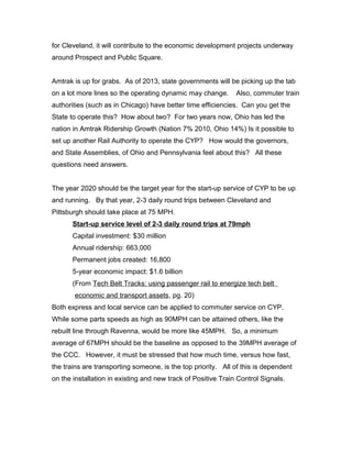 for Cleveland, it will contribute to the economic development projects underway
around Prospect and Public Square.
Amtrak is up for grabs. As of 2013, state governments will be picking up the tab
on a lot more lines so the operating dynamic may change. Also, commuter train
authorities (such as in Chicago) have better time efficiencies. Can you get the
State to operate this? How about two? For two years now, Ohio has led the
nation in Amtrak Ridership Growth (Nation 7% 2010, Ohio 14%) Is it possible to
set up another Rail Authority to operate the CYP? How would the governors,
and State Assemblies, of Ohio and Pennsylvania feel about this? All these
questions need answers.
The year 2020 should be the target year for the start-up service of CYP to be up
and running. By that year, 2-3 daily round trips between Cleveland and
Pittsburgh should take place at 75 MPH.
Start-up service level of 2-3 daily round trips at 79mph
Capital investment: $30 million
Annual ridership: 663,000
Permanent jobs created: 16,800
5-year economic impact: $1.6 billion
(From Tech Belt Tracks: using passenger rail to energize tech belt
economic and transport assets, pg. 20)
Both express and local service can be applied to commuter service on CYP.
While some parts speeds as high as 90MPH can be attained others, like the
rebuilt line through Ravenna, would be more like 45MPH. So, a minimum
average of 67MPH should be the baseline as opposed to the 39MPH average of
the CCC. However, it must be stressed that how much time, versus how fast,
the trains are transporting someone, is the top priority. All of this is dependent
on the installation in existing and new track of Positive Train Control Signals.
 