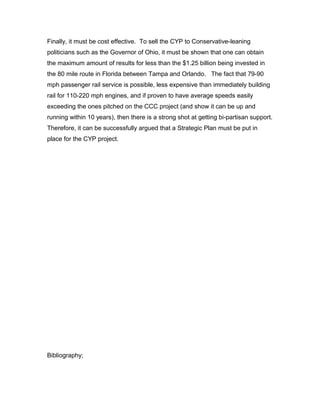 Finally, it must be cost effective. To sell the CYP to Conservative-leaning
politicians such as the Governor of Ohio, it must be shown that one can obtain
the maximum amount of results for less than the $1.25 billion being invested in
the 80 mile route in Florida between Tampa and Orlando. The fact that 79-90
mph passenger rail service is possible, less expensive than immediately building
rail for 110-220 mph engines, and if proven to have average speeds easily
exceeding the ones pitched on the CCC project (and show it can be up and
running within 10 years), then there is a strong shot at getting bi-partisan support.
Therefore, it can be successfully argued that a Strategic Plan must be put in
place for the CYP project.
Bibliography;
 
