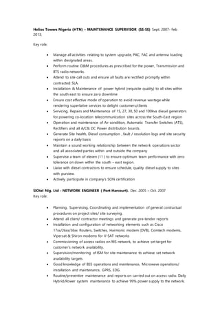 Helios Towers Nigeria (HTN) – MAINTENANCE SUPERVISOR (SS-SE) Sept. 2007- Feb
2013;
Key role:
 Manage all activities relating to system upgrade, PAC, FAC and antenna loading
within designated areas.
 Perform routine O&M procedures as prescribed for the power, Transmission and
BTS radio networks.
 Attend to site call outs and ensure all faults are rectified promptly within
contracted SLA.
 Installation & Maintenance of power hybrid (requisite quality) to all sites within
the south east to ensure zero downtime
 Ensure cost effective mode of operation to avoid revenue wastage while
rendering superlative services to delight customers/clients
 Servicing, Repairs and Maintenance of 15, 27, 30, 50 and 100kva diesel generators
for powering co-location telecommunication sites across the South-East region
 Operation and maintenance of Air condition, Automatic Transfer Switches (ATS),
Rectifiers and all A/C& DC Power distribution boards.
 Generate Site health, Diesel consumption , fault / resolution logs and site security
reports on a daily basis
 Maintain a sound working relationship between the network operations sector
and all associated parties within and outside the company
 Supervise a team of eleven (11 ) to ensure optimum team performance with zero
tolerance on down within the south – east region.
 Liaise with diesel contractors to ensure schedule, quality diesel supply to sites
with purview.
 Actively participate in company’s SON certification
SIOtel Nig. Ltd - NETWORK ENGINEER ( Port Harcourt). Dec. 2005 – Oct. 2007
Key role:
 Planning, Supervising, Coordinating and implementation of general contractual
procedures on project sites/ site surveying.
 Attend all client/ contractor meetings and generate pre-tender reports
 Installation and configuration of networking elements such as Cisco
17xx/26xx/36xx Routers, Switches, Harmonic modem (DVB), Comtech modems,
Vipersat & Shiron modems for V-SAT networks
 Commissioning of access radios on MS network, to achieve set target for
customer’s network availability.
 Supervision/monitoring of ISM for site maintenance to achieve set network
availability targets
 Good knowledge of BSS operations and maintenance, Microwave operations/
installation and maintenance, GPRS, EDG.
 Routine/preventive maintenance and reports on carried out on access radio. Daily
Hybrid/Power system maintenance to achieve 99% power supply to the network.
 