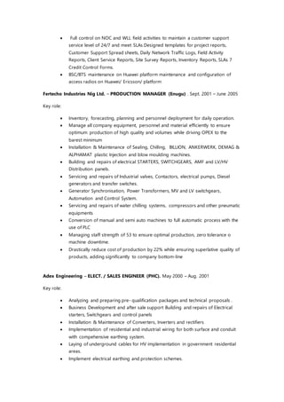  Full control on NOC and WLL field activities to maintain a customer support
service level of 24/7 and meet SLAs.Designed templates for project reports,
Customer Support Spread sheets, Daily Network Traffic Logs, Field Activity
Reports, Client Service Reports, Site Survey Reports, Inventory Reports, SLAs 7
Credit Control Forms.
 BSC/BTS maintenance on Huawei platform maintenance and configuration of
access radios on Huawei/ Ericsson/ platform
Fertecho Industries Nig Ltd. – PRODUCTION MANAGER (Enugu) . Sept. 2001 – June 2005
Key role:
 Inventory, forecasting, planning and personnel deployment for daily operation.
 Manage all company equipment, personnel and material efficiently to ensure
optimum production of high quality and volumes while driving OPEX to the
barest minimum
 Installation & Maintenance of Sealing, Chilling, BILLION, ANKERWERK, DEMAG &
ALPHAMAT plastic Injection and blow moulding machines.
 Building and repairs of electrical STARTERS, SWITCHGEARS, AMF and LV/HV
Distribution panels.
 Servicing and repairs of Industrial valves, Contactors, electrical pumps, Diesel
generators and transfer switches.
 Generator Synchronisation, Power Transformers, MV and LV switchgears,
Automation and Control System.
 Servicing and repairs of water chilling systems, compressors and other pneumatic
equipments
 Conversion of manual and semi auto machines to full automatic process with the
use of PLC
 Managing staff strength of 53 to ensure optimal production, zero tolerance o
machine downtime.
 Drastically reduce cost of production by 22% while ensuring superlative quality of
products, adding significantly to company bottom-line
Adex Engineering – ELECT. / SALES ENGINEER (PHC). May 2000 – Aug. 2001
Key role:
 Analyzing and preparing pre- qualification packages and technical proposals .
 Business Development and after sale support Building and repairs of Electrical
starters, Switchgears and control panels
 Installation & Maintenance of Converters, Inverters and rectifiers
 Implementation of residential and industrial wiring for both surface and conduit
with compehensive earthing system.
 Laying of underground cables for HV implementation in government residential
areas.
 Implement electrical earthing and protection schemes.
 