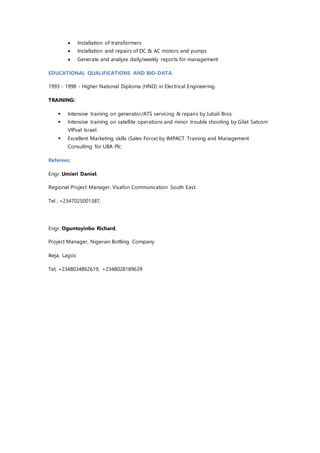  Installation of transformers
 Installation and repairs of DC & AC motors and pumps
 Generate and analyze daily/weekly reports for management
EDUCATIONAL QUALIFICATIONS AND BIO-DATA
1993 - 1998 - Higher National Diploma (HND) in Electrical Engineering.
TRAINING:
 Intensive training on generator/ATS servicing & repairs by Jubali Bros
 Intensive training on satellite operations and minor trouble shooting by Gilat Satcom
VIPsat Israel.
 Excellent Marketing skills (Sales Force) by IMPACT Training and Management
Consulting for UBA Plc.
Referees:
Engr. Umieri Daniel,
Regional Project Manager, Visafon Communication South East.
Tel ; +2347025001387,
Engr. Oguntoyinbo Richard,
Project Manager, Nigerian Bottling Company
Ikeja, Lagos
Tel; +2348034862619, +2348028189639
 