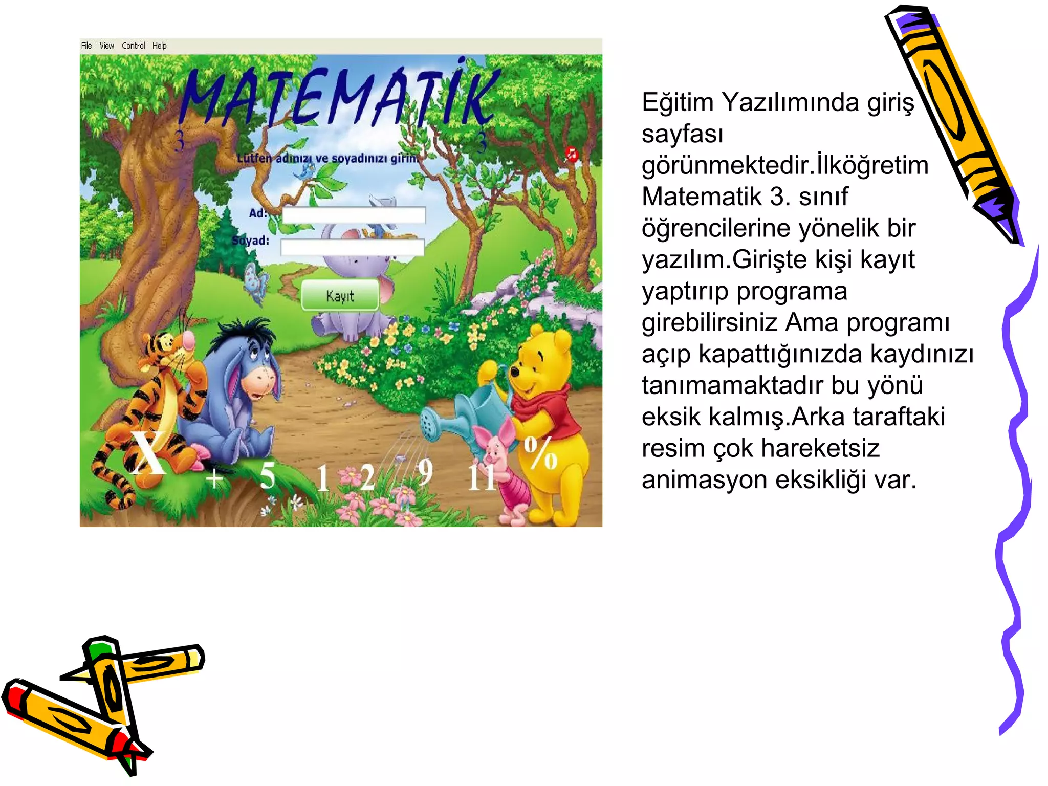 Eğitim Yazılımında giriş
sayfası
görünmektedir.İlköğretim
Matematik 3. sınıf
öğrencilerine yönelik bir
yazılım.Girişte kişi kayıt
yaptırıp programa
girebilirsiniz Ama programı
açıp kapattığınızda kaydınızı
tanımamaktadır bu yönü
eksik kalmış.Arka taraftaki
resim çok hareketsiz
animasyon eksikliği var.
 