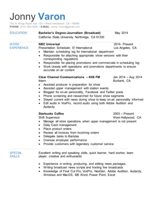 Jonny Varon733 N. Kings Road Apt. 135 • West Hollywood, CA • 90069
PHONE (310) 940-3539 • E-MAIL Jonny.Varon@gmail.com
EDUCATION Bachelor’s Degree-Journalism (Broadcast) May 2014
California State University Northridge, CA 91330
WORK NBC Universal 2014- Present
EXPERIENCE Presentation Scheduler, E! International Los Angeles, CA
 Maintain scheduling log for international department
 Responsible for attaching appropriate show versions with their
corresponding regulations
 Responsible for placing promotions and commercials in scheduling log
 Work closely with operations and promotions departments to ensure
accurate on air content
Clear Channel Communications – KIIS FM Jan 2014 – Aug 2014
Intern Burbank, CA
 Assisted producer in preparation for show
 Assisted upper management with station events
 Blogged for on-air personality, Facebook and Twitter posts
 Phone screening and researched for future show segments
 Stayed current with news during show to keep on-air personality informed
 Edit audio in VoxPro, record audio using both Adobe Audition and
Audacity
Starbucks Coffee 2003 – Present
Shift Supervisor West Hollywood, CA
 Manage all store operations when upper management is not present
 Daily Cash management
 Place product orders
 Review all invoices from incoming orders
 Delegate tasks to Baristas
 Oversee employee performance
 Provide customers with legendary customer service
SPECIAL Excellent writing and speaking skills, quick learner, hard worker, team
SKILLS player, creative and enthusiastic
 Experience in writing, producing, and editing news packages.
 Writing broadcast news scripts and hosting live broadcasts
 Knowledge of Final Cut Pro, VoxPro, NexGen, Adobe Audition, Audacity,
Windows and MacOS, MS Word, Power Point, Excel
 