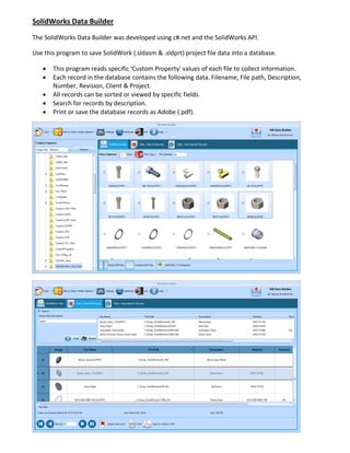 SolidWorks Data Builder
The SolidWorks Data Builder was developed using c#.net and the SolidWorks API.
Use this program to save SolidWork (.sldasm & .sldprt) project file data into a database.
 This program reads specific 'Custom Property' values of each file to collect information.
 Each record in the database contains the following data. Filename, File path, Description,
Number, Revision, Client & Project.
 All records can be sorted or viewed by specific fields.
 Search for records by description.
 Print or save the database records as Adobe (.pdf).
 