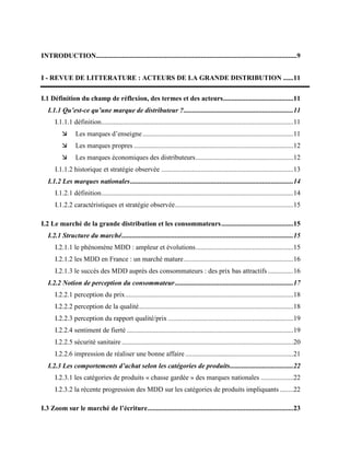 INTRODUCTION.....................................................................................................................9
I - REVUE DE LITTERATURE : ACTEURS DE LA GRANDE DISTRIBUTION ......11
I.1 Définition du champ de réflexion, des termes et des acteurs.........................................11
I.1.1 Qu’est-ce qu’une marque de distributeur ?................................................................11
I.1.1.1 définition................................................................................................................11
 Les marques d’enseigne........................................................................................11
 Les marques propres .............................................................................................12
 Les marques économiques des distributeurs.........................................................12
I.1.1.2 historique et stratégie observée .............................................................................13
I.1.2 Les marques nationales...............................................................................................14
I.1.2.1 définition................................................................................................................14
I.1.2.2 caractéristiques et stratégie observée.....................................................................15
I.2 Le marché de la grande distribution et les consommateurs..........................................15
I.2.1 Structure du marché....................................................................................................15
I.2.1.1 le phénomène MDD : ampleur et évolutions.........................................................15
I.2.1.2 les MDD en France : un marché mature................................................................16
I.2.1.3 le succès des MDD auprès des consommateurs : des prix bas attractifs...............16
I.2.2 Notion de perception du consommateur.....................................................................17
I.2.2.1 perception du prix..................................................................................................18
I.2.2.2 perception de la qualité..........................................................................................18
I.2.2.3 perception du rapport qualité/prix .........................................................................19
I.2.2.4 sentiment de fierté .................................................................................................19
I.2.2.5 sécurité sanitaire ....................................................................................................20
I.2.2.6 impression de réaliser une bonne affaire ...............................................................21
I.2.3 Les comportements d’achat selon les catégories de produits.....................................22
I.2.3.1 les catégories de produits « chasse gardée » des marques nationales ...................22
I.2.3.2 la récente progression des MDD sur les catégories de produits impliquants ........22
I.3 Zoom sur le marché de l’écriture.....................................................................................23
 
