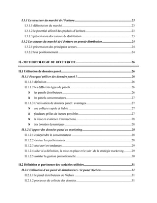 I.3.1 La structure du marché de l’écriture..........................................................................23
I.3.1.1 délimitation du marché ..........................................................................................23
I.3.1.2 le potentiel affectif des produits d’écriture............................................................23
I.3.1.3 présentation des canaux de distribution.................................................................23
I.3.2 Les acteurs du marché de l’écriture en grande distribution......................................24
I.3.2.1 présentation des principaux acteurs.......................................................................24
I.3.2.2 leur positionnement ...............................................................................................24
II - METHODOLOGIE DE RECHERCHE ........................................................................26
II.1 Utilisation de données panel............................................................................................26
II.1.1 Pourquoi utiliser des données panel ? ......................................................................26
II.1.1.1 définition ..............................................................................................................26
II.1.1.2 les différents types de panels................................................................................26
 les panels distributeurs..........................................................................................26
 les panels consommateurs.....................................................................................27
II.1.1.3 L’utilisation de données panel : avantages...........................................................27
 une collecte rapide et fiable ..................................................................................27
 plusieurs grilles de lecture possibles.....................................................................27
 la mise en évidence d’interactions ........................................................................28
 des données dynamiques.......................................................................................28
II.1.2 L’apport des données panel au marketing................................................................28
II.1.2.1 comprendre le consommateur ..............................................................................28
II.1.2.2 évaluer les performances......................................................................................28
II.1.2.3 analyser les tendances ..........................................................................................29
II.1.2.4 aider à la définition, la mise en place et le suivi de la stratégie marketing..........29
II.1.2.5 assister la gestion promotionnelle ........................................................................30
II.2 Définition et pertinence des variables utilisées..............................................................31
II.2.1 Utilisation d’un panel de distributeurs : le panel Nielsen........................................31
II.2.1.1 le panel distributeurs de Nielsen ..........................................................................31
II.2.1.2 processus de collecte des données........................................................................31
 