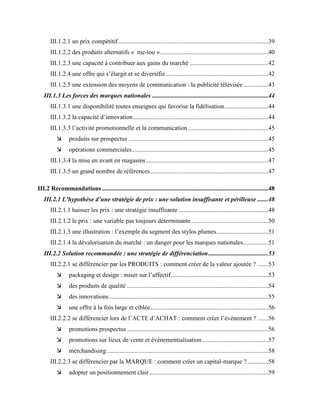 III.1.2.1 un prix compétitif................................................................................................39
III.1.2.2 des produits alternatifs « me-too ».....................................................................40
III.1.2.3 une capacité à contribuer aux gains du marché ..................................................42
III.1.2.4 une offre qui s’élargit et se diversifie .................................................................42
III.1.2.5 une extension des moyens de communication : la publicité télévisée................43
III.1.3 Les forces des marques nationales ..........................................................................44
III.1.3.1 une disponibilité toutes enseignes qui favorise la fidélisation............................44
III.1.3.2 la capacité d’innovation......................................................................................44
III.1.3.3 l’activité promotionnelle et la communication ...................................................45
 produits sur prospectus .........................................................................................45
 opérations commerciales.......................................................................................45
III.1.3.4 la mise en avant en magasins..............................................................................47
III.1.3.5 un grand nombre de références...........................................................................47
III.2 Recommandations..........................................................................................................48
III.2.1 L’hypothèse d’une stratégie de prix : une solution insuffisante et périlleuse .......48
III.2.1.1 baisser les prix : une stratégie insuffisante .........................................................48
III.2.1.2 le prix : une variable pas toujours déterminante.................................................50
III.2.1.3 une illustration : l’exemple du segment des stylos plumes.................................51
III.2.1.4 la dévalorisation du marché : un danger pour les marques nationales................51
III.2.2 Solution recommandée : une stratégie de différenciation......................................53
III.2.2.1 se différencier par les PRODUITS : comment créer de la valeur ajoutée ? .......53
 packaging et design : miser sur l’affectif..............................................................53
 des produits de qualité ..........................................................................................54
 des innovations......................................................................................................55
 une offre à la fois large et ciblée...........................................................................56
III.2.2.2 se différencier lors de l’ACTE d’ACHAT : comment créer l’évènement ? .......56
 promotions prospectus ..........................................................................................56
 promotions sur lieux de vente et évènementialisation ..........................................57
 merchandising.......................................................................................................58
III.2.2.3 se différencier par la MARQUE : comment créer un capital-marque ? .............58
 adopter un positionnement clair............................................................................59
 