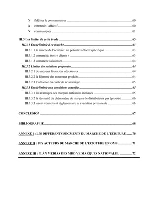  fidéliser le consommateur.....................................................................................60
 entretenir l’affectif ................................................................................................60
 communiquer ........................................................................................................61
III.3 Les limites de cette étude ...............................................................................................63
III.3.1 Etude limitée à ce marché........................................................................................63
III.3.1.1 le marché de l’écriture : un potentiel affectif spécifique ....................................63
III.3.1.2 un marché, trois « clients ».................................................................................63
III.3.1.3 un marché saisonnier...........................................................................................64
III.3.2 Limites des solutions proposées ...............................................................................64
III.3.2.1 des moyens financiers nécessaires......................................................................64
III.3.2.2 le dilemme des nouveaux produits......................................................................64
III.3.2.3 l’influence du contexte économique...................................................................65
III.3.3 Etude limitée aux conditions actuelles ....................................................................65
III.3.3.1 les avantages des marques nationales menacés ..................................................65
III.3.3.2 la pérennité du phénomène de marques de distributeurs pas éprouvée ..............66
III.3.3.3 un environnement réglementaire en évolution permanente................................66
CONCLUSION .......................................................................................................................67
BIBLIOGRAPHIE..................................................................................................................68
ANNEXE I : LES DIFFERENTS SEGMENTS DU MARCHE DE L’ECRITURE........70
ANNEXE II : LES ACTEURS DU MARCHE DE L’ECRITURE EN GMS. ..................71
ANNEXE III : PLAN MEDIAS DES MDD VS. MARQUES NATIONALES. ................72
 