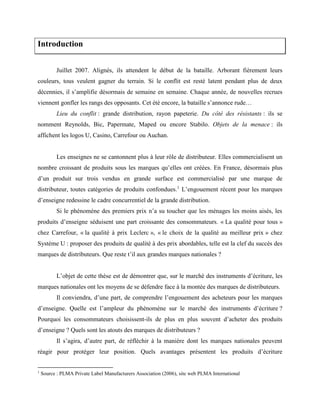 Introduction
Juillet 2007. Alignés, ils attendent le début de la bataille. Arborant fièrement leurs
couleurs, tous veulent gagner du terrain. Si le conflit est resté latent pendant plus de deux
décennies, il s’amplifie désormais de semaine en semaine. Chaque année, de nouvelles recrues
viennent gonfler les rangs des opposants. Cet été encore, la bataille s’annonce rude…
Lieu du conflit : grande distribution, rayon papeterie. Du côté des résistants : ils se
nomment Reynolds, Bic, Papermate, Maped ou encore Stabilo. Objets de la menace : ils
affichent les logos U, Casino, Carrefour ou Auchan.
Les enseignes ne se cantonnent plus à leur rôle de distributeur. Elles commercialisent un
nombre croissant de produits sous les marques qu’elles ont créées. En France, désormais plus
d’un produit sur trois vendus en grande surface est commercialisé par une marque de
distributeur, toutes catégories de produits confondues.1
L’engouement récent pour les marques
d’enseigne redessine le cadre concurrentiel de la grande distribution.
Si le phénomène des premiers prix n’a su toucher que les ménages les moins aisés, les
produits d’enseigne séduisent une part croissante des consommateurs. « La qualité pour tous »
chez Carrefour, « la qualité à prix Leclerc », « le choix de la qualité au meilleur prix » chez
Système U : proposer des produits de qualité à des prix abordables, telle est la clef du succès des
marques de distributeurs. Que reste t’il aux grandes marques nationales ?
L’objet de cette thèse est de démontrer que, sur le marché des instruments d’écriture, les
marques nationales ont les moyens de se défendre face à la montée des marques de distributeurs.
Il conviendra, d’une part, de comprendre l’engouement des acheteurs pour les marques
d’enseigne. Quelle est l’ampleur du phénomène sur le marché des instruments d’écriture ?
Pourquoi les consommateurs choisissent-ils de plus en plus souvent d’acheter des produits
d’enseigne ? Quels sont les atouts des marques de distributeurs ?
Il s’agira, d’autre part, de réfléchir à la manière dont les marques nationales peuvent
réagir pour protéger leur position. Quels avantages présentent les produits d’écriture
1
Source : PLMA Private Label Manufacturers Association (2006), site web PLMA International
 