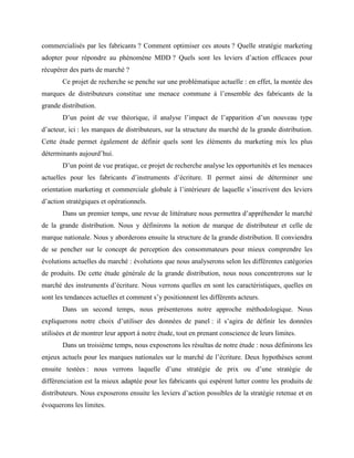 commercialisés par les fabricants ? Comment optimiser ces atouts ? Quelle stratégie marketing
adopter pour répondre au phénomène MDD ? Quels sont les leviers d’action efficaces pour
récupérer des parts de marché ?
Ce projet de recherche se penche sur une problématique actuelle : en effet, la montée des
marques de distributeurs constitue une menace commune à l’ensemble des fabricants de la
grande distribution.
D’un point de vue théorique, il analyse l’impact de l’apparition d’un nouveau type
d’acteur, ici : les marques de distributeurs, sur la structure du marché de la grande distribution.
Cette étude permet également de définir quels sont les éléments du marketing mix les plus
déterminants aujourd’hui.
D’un point de vue pratique, ce projet de recherche analyse les opportunités et les menaces
actuelles pour les fabricants d’instruments d’écriture. Il permet ainsi de déterminer une
orientation marketing et commerciale globale à l’intérieure de laquelle s’inscrivent des leviers
d’action stratégiques et opérationnels.
Dans un premier temps, une revue de littérature nous permettra d’appréhender le marché
de la grande distribution. Nous y définirons la notion de marque de distributeur et celle de
marque nationale. Nous y aborderons ensuite la structure de la grande distribution. Il conviendra
de se pencher sur le concept de perception des consommateurs pour mieux comprendre les
évolutions actuelles du marché : évolutions que nous analyserons selon les différentes catégories
de produits. De cette étude générale de la grande distribution, nous nous concentrerons sur le
marché des instruments d’écriture. Nous verrons quelles en sont les caractéristiques, quelles en
sont les tendances actuelles et comment s’y positionnent les différents acteurs.
Dans un second temps, nous présenterons notre approche méthodologique. Nous
expliquerons notre choix d’utiliser des données de panel : il s’agira de définir les données
utilisées et de montrer leur apport à notre étude, tout en prenant conscience de leurs limites.
Dans un troisième temps, nous exposerons les résultas de notre étude : nous définirons les
enjeux actuels pour les marques nationales sur le marché de l’écriture. Deux hypothèses seront
ensuite testées : nous verrons laquelle d’une stratégie de prix ou d’une stratégie de
différenciation est la mieux adaptée pour les fabricants qui espèrent lutter contre les produits de
distributeurs. Nous exposerons ensuite les leviers d’action possibles de la stratégie retenue et en
évoquerons les limites.
 