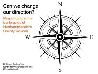 Can we change
our direction?
Responding to the
bankruptcy of
Northamptonshire
County Council
Dr Simon Duﬀy of the  
Centre for Welfare Reform and  
Citizen Network
 