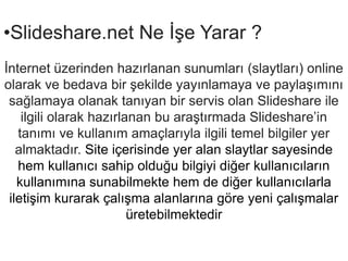 ݺߣshare.net Ne ??e Yarar ??nternet zerinden haz?rlanan sunumlar? (slaytlar?) online olarak ve bedava bir ?ekilde yay?nlamaya ve payla??m?n? sa?lamaya olanak tan?yan bir servis olan ݺߣshare ile ilgili olarak haz?rlanan bu ara?t?rmada ݺߣsharein tan?m? ve kullan?m ama?lar?yla ilgili temel bilgiler yer almaktad?r. Site i?erisinde yer alan slaytlar sayesinde hem kullan?c? sahip oldu?u bilgiyi di?er kullan?c?lar?n kullan?m?na sunabilmekte hem de di?er kullan?c?larla ileti?im kurarak ?al??ma alanlar?na g?re yeni ?al??malar retebilmektedir