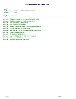 Run Report with Stop Info
Route ID:
LOVE 2 LEARN SUMMER PROGRAMRun Description:
418
DescriptionStop Time
______________________________________________________________________________________________
BUS #:
PEGG RD SW,30315 & SPRING GARDEN DR SW,3031508:11 AM
PEGG RD SW,30315 & POMONA CIR SW,3031508:13 AM
532 CLEVELAND AVE SW,3031508:16 AM
501 CONNELL AVE SW,3031508:18 AM
GRAND AVE SW,30315 & OLD JONESBORO RD SW,3031508:21 AM
2745 OLD HAPEVILLE RD SW,3035408:25 AM
BROWNS MILL RD SE,30354 & SPRINGSIDE DR SE,3035408:28 AM
50 MT ZION RD SW,3035408:31 AM
3136 LATONA DR SW,3035408:33 AM
ALYSON CT SE,30354 & EMBRY WAY SE,3035408:36 AM
345 SIMCA ST SE,3035408:40 AM
SCHOOL: SOUTH ATLANTA HIGH08:45 AM
0.00 Page 1
 