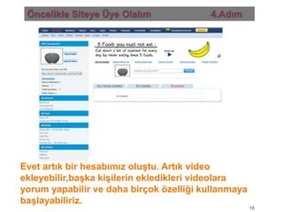 Öncelikle Siteye Üye Olalım                       4.AdımEvet artık bir hesabımız oluştu. Artık video ekleyebilir,başka kişilerin ekledikleri videolara yorum yapabilir ve daha birçok özelliği kullanmaya başlayabiliriz.10