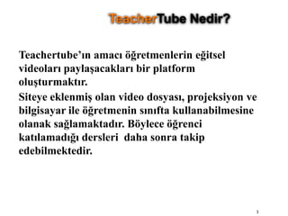 Teachertube’ın amacı öğretmenlerin eğitsel videoları paylaşacakları bir platform oluşturmaktır.Siteye eklenmiş olan video dosyası, projeksiyon ve bilgisayar ile öğretmenin sınıfta kullanabilmesine olanak sağlamaktadır. Böylece öğrenci katılamadığı dersleri  daha sonra takip edebilmektedir.3TeacherTube Nedir?