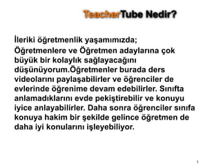 İleriki öğretmenlik yaşamımızda;Öğretmenlere ve Öğretmen adaylarına çok büyük bir kolaylık sağlayacağını düşünüyorum.Öğretmenler burada ders videolarını paylaşabilirler ve öğrenciler de evlerinde öğrenime devam edebilirler. Sınıfta anlamadıklarını evde pekiştirebilir ve konuyu iyice anlayabilirler. Daha sonra öğrenciler sınıfa konuya hakim bir şekilde gelince öğretmen de daha iyi konularını işleyebiliyor. 5TeacherTube Nedir?