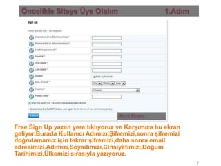 Öncelikle Siteye Üye Olalım                       1.AdımKayıt EkranıFree Sign Up yazan yere tıklıyoruz ve Karşımıza bu ekran geliyor.Burada Kullanıcı Adımızı,Şifremizi,sonra şifremizi doğrulamamız için tekrar şifremizi,daha sonra email adresimizi,Adımızı,Soyadımızı,Cinsiyetimizi,Doğum Tarihimizi,Ülkemizi sırasıyla yazıyoruz.7