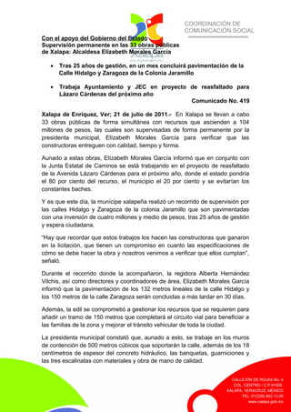 COORDINACIÓN DE
COMUNICACIÓN SOCIAL
CALLEJÓN DE ROJAS No. 4
COL. CENTRO / C.P.91000
XALAPA, VERACRUZ. MÉXICO
TEL. 01(228) 842.12.00
www.xalapa.gob.mx
Con el apoyo del Gobierno del Estado
Supervisión permanente en las 33 obras públicas
de Xalapa: Alcaldesa Elízabeth Morales García
• Tras 25 años de gestión, en un mes concluirá pavimentación de la
Calle Hidalgo y Zaragoza de la Colonia Jaramillo
• Trabaja Ayuntamiento y JEC en proyecto de reasfaltado para
Lázaro Cárdenas del próximo año
Comunicado No. 419
Xalapa de Enríquez, Ver; 21 de julio de 2011.- En Xalapa se llevan a cabo
33 obras públicas de forma simultánea con recursos que ascienden a 104
millones de pesos, las cuales son supervisadas de forma permanente por la
presidenta municipal, Elízabeth Morales García para verificar que las
constructoras entreguen con calidad, tiempo y forma.
Aunado a estas obras, Elízabeth Morales García informó que en conjunto con
la Junta Estatal de Caminos se está trabajando en el proyecto de reasfaltado
de la Avenida Lázaro Cárdenas para el próximo año, donde el estado pondría
el 80 por ciento del recurso, el municipio el 20 por ciento y se evitarían los
constantes baches.
Y es que este día, la munícipe xalapeña realizó un recorrido de supervisión por
las calles Hidalgo y Zaragoza de la colonia Jaramillo que son pavimentadas
con una inversión de cuatro millones y medio de pesos, tras 25 años de gestión
y espera ciudadana.
“Hay que recordar que estos trabajos los hacen las constructoras que ganaron
en la licitación, que tienen un compromiso en cuanto las especificaciones de
cómo se debe hacer la obra y nosotros venimos a verificar que ellos cumplan”,
señaló.
Durante el recorrido donde la acompañaron, la regidora Alberta Hernández
Vilchis, así como directores y coordinadores de área, Elizabeth Morales García
informó que la pavimentación de los 132 metros lineales de la calle Hidalgo y
los 150 metros de la calle Zaragoza serán concluidas a más tardar en 30 días.
Además, la edil se comprometió a gestionar los recursos que se requieren para
añadir un tramo de 150 metros que completará el circuito vial para beneficiar a
las familias de la zona y mejorar el tránsito vehicular de toda la ciudad.
La presidenta municipal constató que, aunado a esto, se trabaje en los muros
de contención de 500 metros cúbicos que soportarán la calle, además de los 18
centímetros de espesor del concreto hidráulico, las banquetas, guarniciones y
las tres escalinatas con materiales y obra de mano de calidad.
 