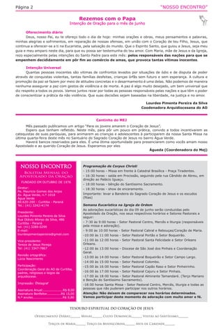 “NOSSO ENCONTRO”Página 2
Cantinho do MEJ
Mês passado publicamos um artigo “Para os jovens amarem o Coração de Jesus”.
Espero que tenham refletido. Neste mês, para pôr um pouco em prática, convido a todos incentivarem as
catequistas de suas paróquias, para animarem as crianças e adolescentes à participarem da nossa Santa Missa na
última quarta-feira deste mês no Santuário do Sagrado Coração de Jesus no bairro Água Verde.
Haverá bancos reservados para eles. É uma ótima oportunidade para presenciarem como vocês amam nosso
Apostolado e ao querido Coração de Jesus. Esperamos por eles
Águeda (Coordenadora do Mej)
Rezemos com o Papa
Intenção de Oração para o mês de junho
TESOURO ESPIRITUAL DO CORAÇÃO DE JESUS
Oferecimento Diário_______ Missas_______ Culto Dominical_______ Visitas ao Santíssimo_______
Terços de Maria_______ Terço da Misericórdia_______ Atos de Caridade_______
Oferecimento diário
Deus, nosso Pai, eu te ofereço todo o dia de hoje: minhas orações e obras, meus pensamentos e palavras,
minhas alegrias e sofrimentos, em reparação de nossas ofensas, em união com o Coração de teu Filho, Jesus, que
continua a oferecer-se a ti na Eucaristia, pela salvação do mundo. Que o Espirito Santo, que guiou a Jesus, seja meu
guia e meu amparo neste dia, para que eu possa ser testemunha do teu amor. Com Maria, mãe de Jesus e da Igreja,
rezo especialmente pelas intenções do Santo Padre para este mês: pelos responsáveis das nações para que se
empenhem decididamente em pôr fim ao comércio de amas, que provoca tantas vítimas inocentes.
Intenção Universal
Quantas pessoas inocentes são vitimas de confrontos levados por situações de ódio e de disputa de poder
através de conquistas violentas, tantas famílias desfeitas, crianças órfãs sem futuro e sem esperança. A cultura e
promoção da paz se fazem por meio de atitudes concretas e o desarmamento é uma delas. Não podemos de maneira
nenhuma assegurar a paz com gestos de violência e de morte. A paz é algo muito desejado, um bem universal que
diz respeito a todos os povos. Vamos juntos rezar por todas as pessoas responsáveis pelas nações e que têm o poder
de conscientizar a prática da não violência. Que suas decisões sejam baseadas na liberdade, na justiça e no amor.
Lourdes Pimenta Pereira da Silva
Coodenadora Arquidiocesana do AO
NOSSO ENCONTRO
Boletim Mensal do
Apostolado da Oração
FUNDADO EM OUTUBRO DE 1976
Diretor:
Pe. Mauricio Gomes dos Anjos
Av. Água Verde, n.º 1018
Água Verde
80.620-200 - Curitiba - Paraná
Tel.: (41) 3242-4174
Presidente:
Lourdes Pimenta Pereira da Silva
Rua Otávio Afonso da Silva, 486
Curitiba - Paraná
tel: (41) 3289-0299
E-mail:
lourdespimentapereira@gmail.com
Vice-presidente:
Tereza de Jesus Porega
Tel: (41) 3347-7867
Revisão ortográfica:
Lúcia Nascimento
Participação:
Coordenação Geral do AO de Curitiba,
padres, religiosos e leigos da
arquidiocese.
Impressão: Éfetagraf
Assinatura Anual:...................R$ 8,00
Assinatura Benfeitor..............R$ 15,00
N.º avulso.............................R$ 0,80
Programação de Corpus Christi
- 15:00 horas - Missa em frente à Catedral Brasílica - Praça Tiradentes.
- 16:30 horas - saída em Procissão, seguindo pela rua Cândido de Abreu, em
direção ao Palácio Iguaçu.
- 18:00 horas - bênção do Santíssimo Sacramento.
- 18:30 horas - show de enceramento.
Importante: levar a Bandeira do Sagrado Coração de Jesus e os escudos
(fitas)
Semana Eucarística na Igreja da Ordem
As adorações eucarísticas do dia 09 de junho serão conduzidas pelo
Apostolado da Oração, nos seus respectivos horários e Setores Pastorais a
seguir:
- 7:30 às 9:00 horas - Setor Pastoral Centro, Mercês e liturgia (responsáveis
pela missa e adoração).
- 9:00 às 10:00 horas - Setor Pastoral Cabral e Rebouças/Coração de Maria.
-10:00 às 11:00 horas - Setor Pastoral Portão e Setor Boqueirão.
-11:00 às 12:00 horas - Setor Pastoral Santa Felicidade e Setor Orleans
Orleans.
-12:00 às 13:00 horas - Diocese de São José dos Pinhais e Coordenação
Geral.
-13:00 às 14:00 horas - Setor Pastoral Boqueirão e Setor Campo Largo.
-14:00 às 15:00 horas - Setor Pastoral Colombo.
-15:00 às 16:00 horas - Setor Pastoral Capão Raso e Setor Pinheirinho.
-16:00 às 17:00 horas - Setor Pastoral Cajuru e Setor Pinhais.
-17:00 às 18:00 horas - Setor Pastoral Almirante Tamandaré. (Terço Mariano
e Benção do Santíssimo Sacramento).
-18:00 horas Santa Missa - Setor Pastoral Centro, Mercês, liturgia e todas as
pessoas que não puderam participar nos outros horários.
Atenção: Não deixem de comparecer nos horários determinados.
Vamos participar deste momento de adoração com muito amor e fé.
 