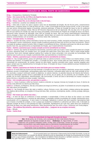 “NOSSO ENCONTRO” Página 3
CORAÇÃO DE JESUS, FONTE DE SABEDORIA
Hora Santa – junho/2017
Dirig. – Invoquemos a Santíssima Trindade:
Todos – Em nome do Pai, do Filho e do Espírito Santo. Amém.
Dirig. – Iniciemos nossa Hora Santa dizendo:
Todos – Deus, nosso Pai, eu te ofereço todo o dia de hoje...
Dirig. – Cantemos: Levantai-vos soldados de Cristo...
Dirig. – Este mês é muito rico para a Igreja e para nós do Apostolado da Oração. No dia 04 de junho, comemoramos
Pentecostes. O Espírito Santo é a Vida de Deus em nós, o calor, a iluminação Divina.No Corpus Christi, no dia 15 de junho,
nós que somos intimamente ligados à Eucaristia, devemos participar. A Festa do Coração de Jesus no dia 23, podemos
fazer a novena que antecipa a festa. Mês do 40º Encontro Nacional do AO em Aparecida -SP, nos dias 10 e 11 de junho.
Mês em que saímos em missão nas casas da nossa comunidade, entronizando as imagens do Coração de Jesus e de Maria.
Queremos neste momento de Adoração, dizer SIM ao Coração de Jesus. Nós que somos essencialmente missionários,
vamos propagar e fazer mais conhecida esta devoção. Vamos fazer um exame de consciência para refletir o quanto nós
estamos comprometidos com as tarefas que, faremos neste mês. Cantemos:
Todos – Coração santo, Tu reinarás...
Leitor 1 – A partir de Cristo, somos chamados a tornar-nos mais humanos, irmãos, discípulos missionários. Todos os povos
são chamados a serem missionários, porque missão é essência gratuita de Deus que sai de si em favor do próximo.. Essa é
a vocação de qualquer pessoa humana, feita à imagem e semelhança de Deus, chamada a participar da vida de seu criador.
Quanto mais nós, que pertencemos ao Apostolado da Oração, que é essencialmente missionário.
Todos – Senhor, queremos que o nosso coração se torne semelhante ao Vosso.
Leitor 2 – Senhor, aqui diante do Santíssimo Sacramento, queremos pedir que mude o nosso coração de pedra em coração
de carne. Queremos pedir um coração novo, um coração que saiba amar como Jesus amou. Toda a nossa oração destes
momentos, terá como intenção especial suplicar-lhe a graça da nossa conversão e da conversão da humanidade. Nós
sabemos que é junto ao seu coração e penetrando Nele, que aprendemos a transformar o nosso.
Todos – Senhor, queremos que o nosso coração se torne semelhante ao Vosso.
Leitor 3 – Seu Coração Senhor, possui em plenitude todos os valores humanos. Cristo é Deus e ao mesmo tempo, o mais
humano dos homens. A Trindade tem coração = o Coração de Jesus. Num mundo cada vez mais sedento de amor e mais
necessitado de compreensão, de justiça, quanta luz para beber, quantos exemplos para copiar, quantas pegadas para
seguir, sempre que nos abandonarmos no Coração de Jesus. O Coração de Jesus é nossa sabedoria porque transborda em
nós a verdade e o amor.
Todos – Senhor, queremos ser fonte do amor de Cristo para os nossos irmãos.
Leitor 4 – É muito difícil ao homem de hoje entender o Coração de Jesus em sua beleza e plenitude, porque seus corações
perderam pureza e simplicidade, estrangulados pelos bens materiais, sufocados pelas lutas da vida, pela ambição do ter.
Ter, acumular, e possuir continuam sendo os objetivos, os valores maiores, os grandes tesouros da maioria dos homens.
Causa-nos admiração quando vemos a gratuidade de um sorriso, de um gesto, de um presente, de um trabalho, de um
perdão, de um favor espontâneo, desinteressado, não remunerado. O Amor de Deus é derramado em nossos corações e
toma a forma e o tamanho do nosso coração. Cantemos:
Todos – Um coração para amar, pra perdoar e sentir...
Leitor 1 – Como é penoso e difícil ao homem moderno entender as riquezas imensas do Coração de Jesus. O idioma do
mundo é tão diferente do idioma que fala Jesus.
Leitor 2 – O Mestre, na Palestina, não deu uma palavra de elogio ao dinheiro, ao poder. A sociedade de consumo exagerado,
não cabe dentro do Evangelho.
Leitor 3 – No Coração de Jesus não cabe a matéria, cultura, fortuna e ouro, não contam a beleza externa das pessoas.
Seu objetivo são as almas, os corações e é lá que ele atua, fala , promove, recompensa, acolhe , orienta, protege, abençoa,
redime.
Todos – Pai nosso que estais nos céus...
Dirig. – O dom de Deus se condiciona à nossa aceitação e receptividade. O Amor de Deus se faz visível e se revela
conforme a correspondência e o carisma de cada pessoa. A santidade consiste na grandeza do coração, distribuindo amor,
incentivando a fé e a esperança . O dom maior é a Caridade. Sabedoria é cultivar este dom supremo. Aprendamos Dele
que é manso e humilde de coração, a viver a graça que recebemos no Batismo e cultivamos por toda a vida. A devoção ao
Sagrado Coração de Jesus é uma garantia de Vida e Santidade. Agradeçamos por tudo isso, pelos dons que recebemos,
pela fonte de água viva, pela graça santificante. Pelos Sacramentos que nos unem a Deus. Cantemos com muita alegria:
Todos – Tão sublime Sacramento, adoremos neste altar... (seguem-se as orações normais)
Dirig. – Bênção
Todos – Canto final
Lenir Pontoni Wachowicz
Missa da Solenidade do Sagrado Coração de Jesus
Dia: 28 de junho, às 14 horas, com a presença de Dom José Antonio Peruzzo
Local: Santuário do Sagrado Coração de Jesus Endereço: Av. Água Verde, nº 1018
Pedimos que colaborem com produtos enlatados (milho, ervilha, leite condensado, extrato de tomate), material de
higiene e de escritório, que serão doados para os Seminários Arquidiocesanos de Curitiba:
Vamos todos participar deste momento tão especial com grande alegria!
Importante: levar as bandeiras, estandartes corações e fitas (escudo)
Nota de Falecimento		 É com grande pesar que noticiamos o falecimento da Sra Hilda Schneider, no dia 10
de maio. Desenvolveu um trabalho de grande relevância junto ao Apostolado da Oração da Arquidiocese de Curitiba
como a sua primeira presidente . Foi a fundadora do Boletim Nosso Encontro e também escreveu o livro "Como?
Por quê? Para quê?", muito usado até hoje. Nossos sentimentos aos familiares.
 