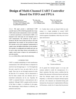 ISSN: 2278 – 1323
                          International Journal of Advanced Research in Computer Engineering & Technology
                                                                              Volume 1, Issue 4, June 2012




    Design of Multi-Channel UART Controller
            Based On FIFO and FPGA
       1                                           2                                  3
        Deepchand Jaiswal                           Dr. Rita Jain                      Prof. M. Zahid Alam
        M.Tech Research scholar                      E.C. Department                    E.C. Department
        EC Dept. LNCT-Bhopal, India                 LNCT-Bhopal, India                  LNCT-Bhopal, India
.       deepchand55@gmail.com


Abstract: This paper presents a multi-channel UART              (1) Usually, there is only one channel which can only
controller based on FPGA (Field Programmable Gate Array).       connect to a single peripheral in normal UART
UART a kind of serial communication circuit is used widely.     controller. In this case the number of chips will increase
A universal asynchronous receive/transmit (UART) is an
                                                                with the augment of peripherals, which may cost a lot of
integrated circuit which plays the most important role in
                                                                space and resources
serial communication. The architecture of the system is
introduced. The flow charts of data processing as well as the
implementation state machine are also presented in detail.
The controller can be used to implement communications in
complex system with different Baud Rates of sub-controllers.
The controller is reconfigurable and scalable and it also can
be used to reduce time delays between sub-controllers of a
complex control system to improve the synchronization of
each sub-controller.
Keywords: FIFO, FPGA, UART, MULTI-CHANNEL,


                   I. INTRODUCTION
UART is a popular methodology of serial asynchronous
communication. The UART data frame is composed of a                            Fig．1 System architecture

start bit of one bit-length logic 0，5 to 8 bit-length data
                                                                (2) In general the interrupt request is an easy and
bits and a stop bit of one. one and a half or two bit
                                                                common method to notify the microprocessor of a
length. There may be one bit-length checkout bit after
                                                                flame’s operation. But there comes a problem that the
the data bits if it is necessary. And its characteristic is
                                                                burden of the processor will become heavier and heavier
that the frame contains only one character and it is
                                                                when the interrupt request occurs more and more
transmitted continuously one by one. Typically, the
                                                                frequently, i.e. when there are frequent interrupt requests
UART is connected between a micro-processor and a
                                                                and only a few characters are transmitted during each
peripheral. Although UART is popular and the structure
                                                                interrupt time, the processor’s implementation efficiency
of the flame is simple, it is inefficient. In this paper,
                                                                will becomeex,, tersely low, It means that the processor
three disadvantages, which influence its efficiency, are
pointed out and solved.

                                                                                                               419
                                      All Rights Reserved © 2012 IJARCET
 