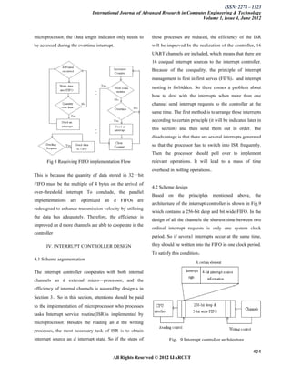 ISSN: 2278 – 1323
                              International Journal of Advanced Research in Computer Engineering & Technology
                                                                                  Volume 1, Issue 4, June 2012


microprocessor, the Data length indicator only needs to     these processes are reduced, the efficiency of the ISR
be accessed during the overtime interrupt.                  will be improved In the realization of the controller, 16
                                                            UART channels are included, which means that there are
                                                            16 coequal interrupt sources to the interrupt controller.
                                                            Because of the coequality, the principle of interrupt
                                                            management is first in first serves (FIFS)，and interrupt
                                                            nesting is forbidden. So there comes a problem about
                                                            how to deal with the interrupts when more than one
                                                            channel send interrupt requests to the controller at the
                                                            same time. The first method is to arrange these interrupts
                                                            according to certain principle (it will be indicated later in
                                                            this section) and then send them out in order. The
                                                            disadvantage is that there are several interrupts generated
                                                            so that the processor has to switch into ISR frequently.
                                                            Then the processor should poll over to implement
      Fig 8 Receiving FIFO implementation Flow              relevant operations. It will lead to a mass of time
                                                            overhead in polling operations．
This is because the quantity of data stored in 32一bit
FIFO must be the multiple of 4 bytes on the arrival of
                                                            4.2 Scheme design
over-threshold interrupt To conclude, the parallel
                                                            Based    on   the   principles   mentioned     above,    the
implementations are optimized an d FIFOs are
                                                            architecture of the interrupt controller is shown in Fig.9
redesigned to enhance transmission velocity by utilizing
                                                            which contains a 256-bit deep and bit wide FIFO. In the
the data bus adequately. Therefore, the efficiency is
                                                            design of all the channels the shortest time between two
improved an d more channels are able to cooperate in the
                                                            ordinal interrupt requests is only one system clock
controller
                                                            period. So if severa1 interrupts occur at the same time,

      IV. INTERRUPT CONTROLLER DESIGN                       they should be written into the FIFO in one clock period.
                                                            To satisfy this condition，
4.1 Scheme argumentation

The interrupt controller cooperates with both internal
channels an d external micro—processor, and the
efficiency of internal channels is assured by design s in
Section 3．So in this section, attentions should be paid
to the implementation of microprocessor who processes
tasks Interrupt service routine(ISR)is implemented by
microprocessor. Besides the reading an d the writing
processes, the most necessary task of ISR is to obtain
interrupt source an d interrupt state. So if the steps of            Fig．9 Interrupt controller architecture

                                                                                                                    424
                                         All Rights Reserved © 2012 IJARCET
 