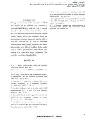 ISSN: 2278 – 1323
                                    International Journal of Advanced Research in Computer Engineering & Technology
                                                                                        Volume 1, Issue 4, June 2012


                                                                           8. Delvai M，Eisenmann U, Elmenrichs W Intelligent UART module
                                                                           for real-time applications. First Workshop on Intelligent Solutions in
                                                                           Embedded Systems，2002；1 77—185．
                                                                           9. X., Yang, “Industrial Data Communication and Control Networks”,
                       V. CONCLUTION
                                                                           Beijing: TUP, 2003.6[9] B. Zeidman, “Designing with FPGAs &
The paper presents design method of asynchronous FIFO                      CPLDs”, CMP Books, 2002
and structure of the controller. This controller is                        10. C. E. Cummings, “Simulation and Synthesis Techniques for
                                                                           Asynchronous FIFO Design with Asynchronous Pointer
designed with FIFO circuit block and UART (Universal                       Comparisons”, SNUG San Jose 2002

Asynchronous Receiver Transmitter) circuit block within
FPGA to implement communication in modern complex
control systems quickly and effectively. Form the
communication sequence diagrams; it is easily to know
that this controller can be used to implement
communication when master equipment and slaver
equipment are set at different Baud Rate. It also can be
used to reduce synchronization error between sub-
systems in a system with several sub-systems. The
controller is reconfigurable and scalable.


                        REFERENCES


1. S. E. Lyshevski, “Control Systems Theory with Engineering
Applications”, Birkhauser Boston, 2001.
2. Free scale semiconductor, Inc MPC860 Power QUICCTM family
user’s manua1．2004．
3. Li SG Gao D Y Nie PQ Study on multi task management unit MTU
of embedded micro NCS, Acta Aeronautical et Astronautic Sinica
2000；21(2)：134-137 in Chinese.
4. Liu L, Gao D,     Y Zhang SB, et a1．Design of EM FPU in
embedded    microprocessor   Act    a     Aeronatuticaet    Astronautics
Sinica2001；22(4)：308-31 1．[in Chinese]
5. Yean del J, Thulborn D, Jones S. An online testable UART
implemented using IFIS．1 5th IEEE VLSI Test et Astronautic
Symposium ，1997；344-349．
6. Elmenreich W, Delvai M, Time triggered communication with
UARTs．4th       IEEE     International     Workshop        on   Factory
Communication Systems，2002；97-104．
7. Gallo R, Delvai M，Elmenreich W，eta1．Revision an d veil
fiction of an enhanced UART．IEEE International Workshop on
Factory Communication Systems，2004；315-318．




                                                                                                                                           426
                                                   All Rights Reserved © 2012 IJARCET
 