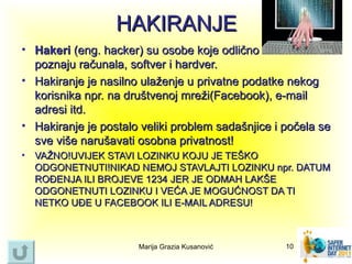 HAKIRANJE
• Hakeri (eng. hacker) su osobe koje odlično
  poznaju računala, softver i hardver.
• Hakiranje je nasilno ulaženje u privatne podatke nekog
  korisnika npr. na društvenoj mreži(Facebook), e-mail
  adresi itd.
• Hakiranje je postalo veliki problem sadašnjice i počela se
  sve više narušavati osobna privatnost!
• VAŽNO!UVIJEK STAVI LOZINKU KOJU JE TEŠKO
  ODGONETNUTI!NIKAD NEMOJ STAVLAJTI LOZINKU npr. DATUM
  ROĐENJA ILI BROJEVE 1234 JER JE ODMAH LAKŠE
  ODGONETNUTI LOZINKU I VEĆA JE MOGUĆNOST DA TI
  NETKO UĐE U FACEBOOK ILI E-MAIL ADRESU!



                      Marija Grazia Kusanović      10
 