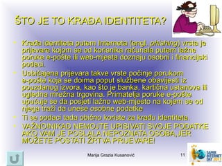 ŠTO JE TO KRAĐA IDENTITETA?

• Krađa identiteta putem Interneta (engl. phishing) vrsta je
  prijevare kojom se od korisnika računala putem lažne
  poruke e‑pošte ili web-mjesta doznaju osobni i financijski
  podaci.
• Uobičajena prijevara takve vrste počinje porukom
  e‑pošte koja se doima poput službene obavijesti iz
  pouzdanog izvora, kao što je banka, kartična ustanova ili
  ugledna mrežna trgovina. Primatelja poruke e‑pošte
  upućuje se da posjeti lažno web-mjesto na kojem se od
  njega traži da unese osobne podatke
• Ti se podaci tada obično koriste za krađu identiteta.
• VAŽNO!NIKAD NEMOJTE UPISIVATI SVOJE PODATKE
  AKO VAM JE POSLALA NEPOZNATA OSOBA,JER
  MOŽETE POSTATI ŽRTVA PRIJEVARE!
                      Marija Grazia Kusanović      11
 