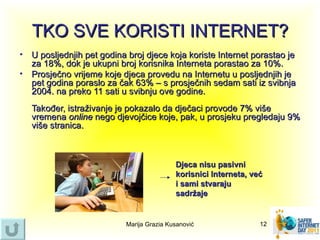 TKO SVE KORISTI INTERNET?
• U posljednjih pet godina broj djece koja koriste Internet porastao je
  za 18%, dok je ukupni broj korisnika Interneta porastao za 10%.
• Prosječno vrijeme koje djeca provedu na Internetu u posljednjih je
  pet godina poraslo za čak 63% – s prosječnih sedam sati iz svibnja
  2004. na preko 11 sati u svibnju ove godine.
   Također, istraživanje je pokazalo da dječaci provode 7% više
   vremena online nego djevojčice koje, pak, u prosjeku pregledaju 9%
   više stranica.



                                           Djeca nisu pasivni
                                           korisnici Interneta, već
                                           i sami stvaraju
                                           sadržaje


                           Marija Grazia Kusanović                12
 