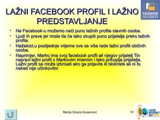 LAŽNI FACEBOOK PROFIL I LAŽNO
       PREDSTAVLJANJE
•   Na Facebook-u možemo naći puno lažnih profila slavnih osoba.
•   Ljudi ih prave jer misle da će tako skupiti puno prijatelja preko lažnih
    profila.
•   Nažalost,u poslijednje vrijeme sve se više rade lažni profili običnih
    osoba.
•   Naprimjer, Marko ima svoj facebook profil ali njegov prijatelj Tin
    napravi lažni profil s Markovim imenom i tako prikuplja prijatelje.
    Lažni profil se može izbrisati ako ga prijavite ili blokirate ali ni to
    nekad nije učinkovito!




                             Marija Grazia Kusanović             14
 