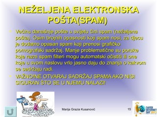 NEŽELJENA ELEKTRONSKA
        POŠTA(SPAM)
• Većinu današnje pošte u svijetu čini spam (neželjena
  pošta). Osim brojnih opasnosti koji spam nosi, za djecu
  je dodatno opasan spam koji prenosi grafičko
  pornografski sadržaj. Manje problematične su poruke
  koje razni spam filteri mogu automatski očistiti ili one
  koje u svom naslovu vrlo jasno daju do znanja o kakvom
  se sadržaju radi.
• VAŽNO!NE OTVARAJ SADRŽAJ SPAMA AKO NISI
  SIGURAN ŠTO SE U NJEMU NALAZI!



                      Marija Grazia Kusanović     15
 