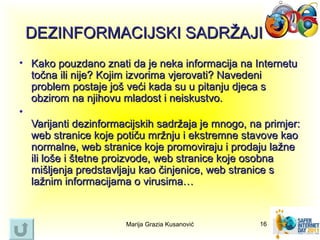 DEZINFORMACIJSKI SADRŽAJI
• Kako pouzdano znati da je neka informacija na Internetu
  točna ili nije? Kojim izvorima vjerovati? Navedeni
  problem postaje još veći kada su u pitanju djeca s
  obzirom na njihovu mladost i neiskustvo.
•
  Varijanti dezinformacijskih sadržaja je mnogo, na primjer:
  web stranice koje potiču mržnju i ekstremne stavove kao
  normalne, web stranice koje promoviraju i prodaju lažne
  ili loše i štetne proizvode, web stranice koje osobna
  mišljenja predstavljaju kao činjenice, web stranice s
  lažnim informacijama o virusima…


                      Marija Grazia Kusanović      16
 