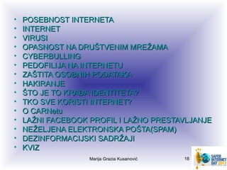 •   POSEBNOST INTERNETA
•   INTERNET
•   VIRUSI
•   OPASNOST NA DRUŠTVENIM MREŽAMA
•   CYBERBULLING
•   PEDOFILIJA NA INTERNETU
•   ZAŠTITA OSOBNIH PODATAKA
•   HAKIRANJE
•   ŠTO JE TO KRAĐA IDENTITETA?
•   TKO SVE KORISTI INTERNET?
•   O CARNetu
•   LAŽNI FACEBOOK PROFIL I LAŽNO PRESTAVLJANJE
•   NEŽELJENA ELEKTRONSKA POŠTA(SPAM)
•   DEZINFORMACIJSKI SADRŽAJI
•   KVIZ
                   Marija Grazia Kusanović   18
 