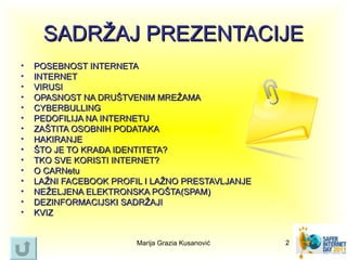 SADRŽAJ PREZENTACIJE
•   POSEBNOST INTERNETA
•   INTERNET
•   VIRUSI
•   OPASNOST NA DRUŠTVENIM MREŽAMA
•   CYBERBULLING
•   PEDOFILIJA NA INTERNETU
•   ZAŠTITA OSOBNIH PODATAKA
•   HAKIRANJE
•   ŠTO JE TO KRAĐA IDENTITETA?
•   TKO SVE KORISTI INTERNET?
•   O CARNetu
•   LAŽNI FACEBOOK PROFIL I LAŽNO PRESTAVLJANJE
•   NEŽELJENA ELEKTRONSKA POŠTA(SPAM)
•   DEZINFORMACIJSKI SADRŽAJI
•   KVIZ


                        Marija Grazia Kusanović   2
 
