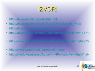 IZVORI
•   http://hr.wikipedia.org/wiki/Internet
•   http://hr.wikipedia.org/wiki/Ra%C4%8Dunalni_virus
•   http://hr.wikipedia.org/wiki/Facebook
•   http://dalje.com/iz-minute-u-minutu/clanak.php?id=1447107

• http://www.bug.hr/vijesti/sve-mladi-korisnici-interneta/97548.a

• http://www.carnet.hr/o_carnetu/o_nama
• http://windows.microsoft.com/hr-HR/windows-vista/What-is-ph


                       Marija Grazia Kusanović     20
 