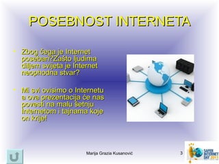 POSEBNOST INTERNETA

• Zbog čega je Internet
  poseban?Zašto ljudima
  diljem svijeta je Internet
  neophodna stvar?

• Mi svi ovisimo o Internetu
  a ova prezentacija će nas
  povesti na malu šetnju
  Internetom i tajnama koje
  on krije!



                        Marija Grazia Kusanović   3
 