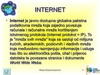 INTERNET
• Internet je javno dostupna globalna paketna
  podatkovna mreža koja zajedno povezuje
  računala i računalne mreže korištenjem
  istoimenog protokola (internet protokol = IP). To
  je "mreža svih mreža" koja se sastoji od milijuna
  kućnih, akademskih, poslovnih i vladinih mreža
  koje međusobno razmjenjuju informacije i usluge
  kao što su elektronička pošta, chat i prijenos
  datoteka te povezane stranice i dokumente
  World Wide Weba.
                   Marija Grazia Kusanović   4
 