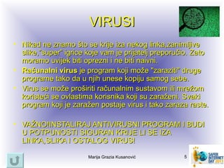 VIRUSI
• Nikad ne znamo što se krije iza nekog linka,zanimljive
  slike,”super” igrice koje vam je prijatelj preporučio. Zato
  moramo uvijek biti oprezni i ne biti naivni.
• Računalni virus je program koji može "zaraziti" druge
  programe tako da u njih unese kopiju samog sebe.
• Virus se može proširiti računalnim sustavom ili mrežom
  koristeći se ovlastima korisnika koji su zaraženi. Svaki
  program koji je zaražen postaje virus i tako zaraza raste.

• VAŽNO!INSTALIRAJ ANTIVIRUSNI PROGRAM I BUDI
  U POTPUNOSTI SIGURAN KRIJE LI SE IZA
  LINKA,SLIKA I OSTALOG VIRUS!

                       Marija Grazia Kusanović       5
 