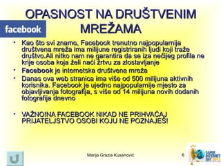 OPASNOST NA DRUŠTVENIM
         MREŽAMA
• Kao što svi znamo, Facebook trenutno najpopularnija
  društvena mreža ima milijune registriranih ljudi koji traže
  društvo.Ali nitko nam ne garantira da se iza nečijeg profila ne
  krije osoba koja želi naći žrtvu za zlostavljanje
• Facebook je internetska društvena mreža
• Danas ova web stranica ima više od 500 milijuna aktivnih
  korisnika. Facebook je ujedno najpopularnije mjesto za
  objavljivanja fotografija, s više od 14 milijuna novih dodanih
  fotografija dnevno

• VAŽNO!NA FACEBOOK NIKAD NE PRIHVAĆAJ
  PRIJATELJSTVO OSOBI KOJU NE POZNAJEŠ!



                         Marija Grazia Kusanović         6
 