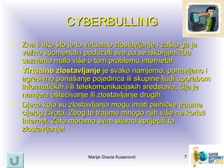 CYBERBULLING
• Zna li itko što je to virtualno zlostavljanje i zašto ga je
  važno spomenuti i poduzeti sve da se iskorijeni?Da
  saznamo malo više o tom problemu interneta!
• Virtualno zlostavljanje je svako namjerno, ponavljano i
  agresivno ponašanje pojedinca ili skupine ljudi uporabom
  informatičkih i/ili telekomunikacijskih sredstava, čija je
  namjera oštećivanje ili zlostavljanje drugih.
• Djeca koja su zlostavljanja mogu imati psihičke traume
  cijelog života. Zbog te traume mnogo njih više ne koristi
  Internet. Zato moramo svim silama spriječiti to
  zlostavljanje!


                       Marija Grazia Kusanović      7
 