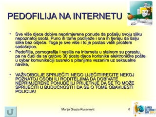 PEDOFILIJA NA INTERNETU
•   Sve više djece dobiva neprimjerene ponude da pošalju svoju sliku
    nepoznatoj osobi. Puno ih tome podliježe i ona ih tjeraju da šalju
    slike bez odjeće. Toga je sve više i to je postao velik problem
    sadašnjice.
•   Pedofilija, pornografija i nasilje na internetu u stalnom su porastu,
    pa ne čudi da se gotovo 30 posto djece korisnika elektroničke pošte
    u cyber komunikaciji susrelo s pitanjima vezanim uz seksualne
    navike,

•   VAŽNO!BOLJE SPRIJEČITI NEGO LIJEČITI!RECITE NEKOJ
    POZNATOJ OSOBI ILI RODITELJIMA DA DOBIVATE
    NEPRIMJERENE PONUDE ILI PRIJETNJE DA SE TO MOŽE
    SPRIJEČITI U BUDUĆNOSTI I DA SE O TOME OBAVIJESTI
    POLICIJA!



                            Marija Grazia Kusanović            8
 