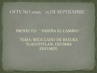 PROYECTO: ´´DISEÑA EL CAMBIO´´

 TEMA: RECICLADO DE BASURA
   TLACOTITLAN, OZUMBA
          EDO.MEX.
 