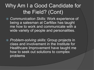 Why Am I a Good Candidate for
the Field? (Cont)
 Communication Skills: Work experience of
being a salesman at CarMax has taught
me how to work and communicate with a
wide variety of people and personalities.
 Problem-solving skills: Group projects in
class and involvement in the Institute for
Healthcare Improvement have taught me
how to seek out solutions to complex
problems
 