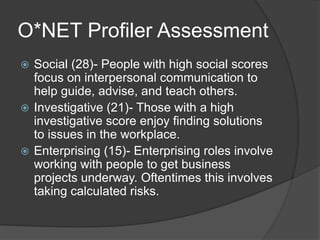 O*NET Profiler Assessment
 Social (28)- People with high social scores
focus on interpersonal communication to
help guide, advise, and teach others.
 Investigative (21)- Those with a high
investigative score enjoy finding solutions
to issues in the workplace.
 Enterprising (15)- Enterprising roles involve
working with people to get business
projects underway. Oftentimes this involves
taking calculated risks.
 